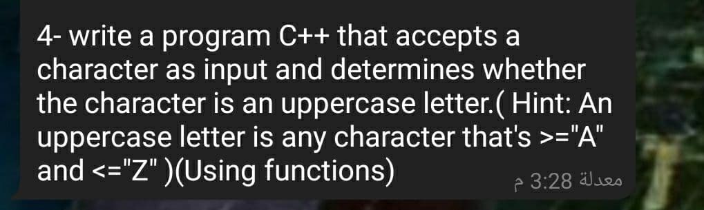 4- write a program C++ that accepts a
character as input and determines whether
the character is an uppercase letter.( Hint: An
uppercase letter is any character that's >="A"
and <="Z" )(Using functions)
p 3:28 Jes
