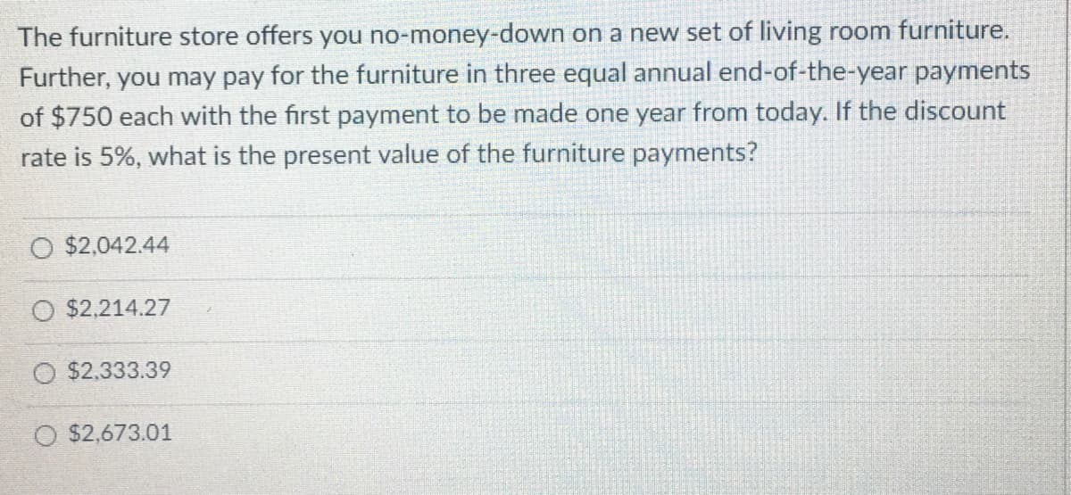 The furniture store offers you no-money-down on a new set of living room furniture.
Further, you may pay for the furniture in three equal annual end-of-the-year payments
of $750 each with the first payment to be made one year from today. If the discount
rate is 5%, what is the present value of the furniture payments?
O $2,042.44
O $2,214.27
$2,333.39
O $2,673.01
