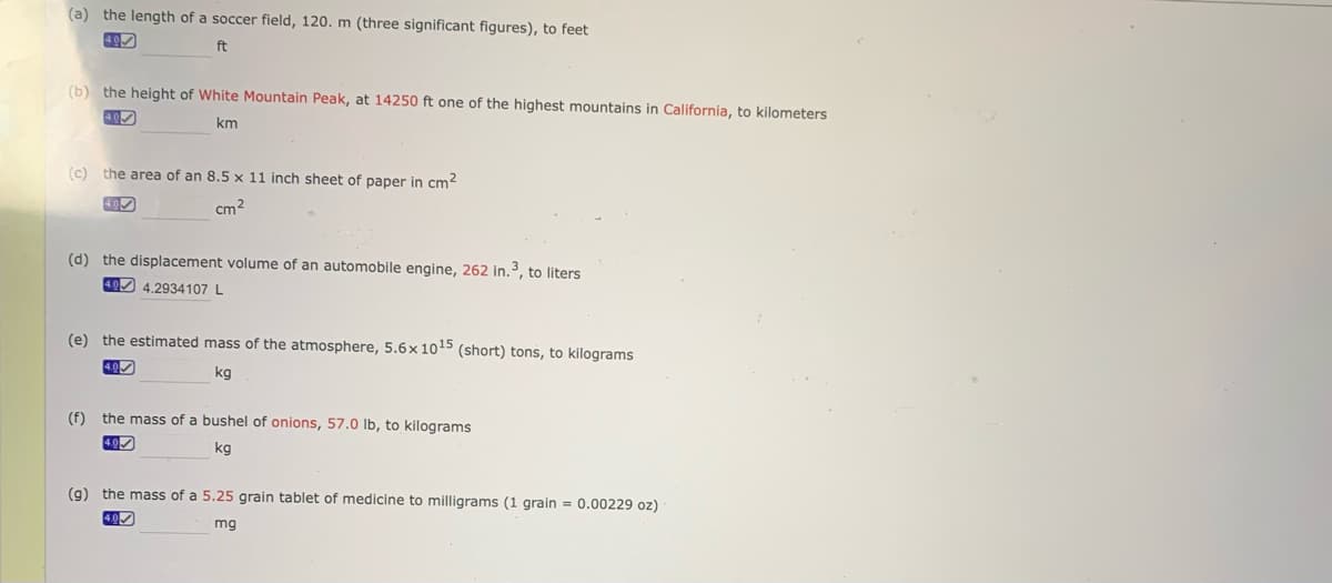 (a) the length of a soccer field, 120. m (three significant figures), to feet
ft
(b) the height of White Mountain Peak, at 14250 ft one of the highest mountains in California, to kilometers
km
(c) the area of an 8.5 x 11 inch sheet of paper in cm2
40
cm2
(d) the displacement volume of an automobile engine, 262 in.3, to liters
40 4.2934107 L
(e) the estimated mass of the atmosphere, 5.6× 1015 (short) tons, to kilograms
4.0
kg
(f)
the mass of a bushel of onions, 57.0 Ib, to kilograms
40
kg
(9) the mass of a 5.25 grain tablet of medicine to milligrams (1 grain = 0.00229 oz)
4.0
mg
