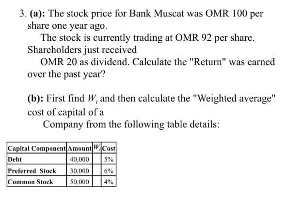 3. (a): The stock price for Bank Muscat was OMR 100 per
share one year ago.
The stock is currently trading at OMR 92 per share.
Shareholders just received
OMR 20 as dividend. Calculate the "Return" was earned
over the past year?
(b): First find W, and then calculate the "Weighted average"
cost of capital of a
Company from the following table details:
Capital Component Amount WCost
Debt
Preferred Stock
Common Stock
40,000
5%
30,000
6%
50,000
4%
