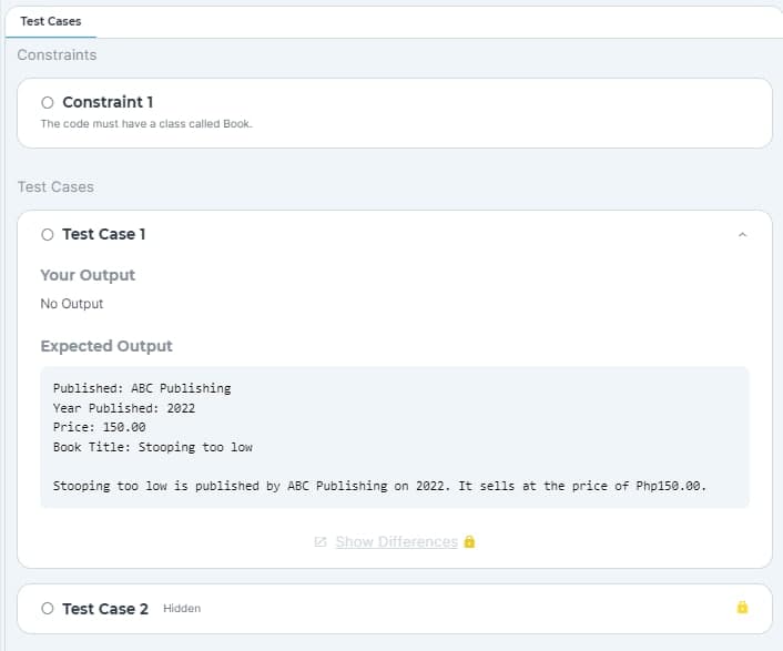Test Cases
Constraints
O Constraint 1
The code must have a class called Book.
Test Cases
O Test Case 1
Your Output
No Output
Expected Output
Published: ABC Publishing
Year Published: 2022
Price: 150.00
Book Title: Stooping too low
Stooping too low is published by ABC Publishing on 2022. It sells at the price of Php150.00.
O Test Case 2 Hidden
Show Differences