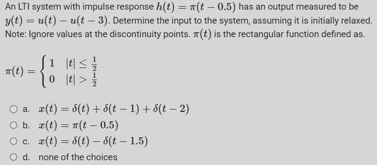 An LTI system with impulse response h(t) = π(t – 0.5) has an output measured to be
y(t) = u(t) — u(t – 3). Determine the input to the system, assuming it is initially relaxed.
Note: Ignore values at the discontinuity points. π(t) is the rectangular function defined as.
π(t)
=
1
0
t ≤
t > 2
○ a. x(t) = √(t) + d(t − 1) + d(t − 2)
○ b. x(t) = π(t – 0.5)
○ c.
x(t) = √(t) — 8(t – 1.5)
O d. none of the choices