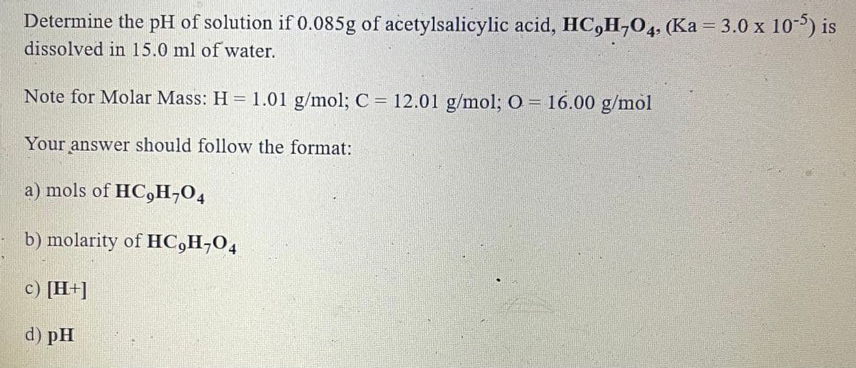Determine the pH of solution if 0.085g of acetylsalicylic acid, HC,H,04, (Ka = 3.0 x 10) is
dissolved in 15.0 ml of water.
%3D
Note for Molar Mass: H = 1.01 g/mol; C = 12.01 g/mol; O = 16.00 g/mol
Your answer should follow the format:
a) mols of HC,H;04
b) molarity of HC,H¬O4
c) [H+]
d) pH
