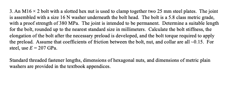 3. An M16 x 2 bolt with a slotted hex nut is used to clamp together two 25 mm steel plates. The joint
is assembled with a size 16 N washer underneath the bolt head. The bolt is a 5.8 class metric grade,
with a proof strength of 380 MPa. The joint is intended to be permanent. Determine a suitable length
for the bolt, rounded up to the nearest standard size in millimeters. Calculate the bolt stiffness, the
elongation of the bolt after the necessary preload is developed, and the bolt torque required to apply
the preload. Assume that coefficients of friction between the bolt, nut, and collar are all ~0.15. For
steel, use E = 207 GPa.
Standard threaded fastener lengths, dimensions of hexagonal nuts, and dimensions of metric plain
washers are provided in the textbook appendices.
