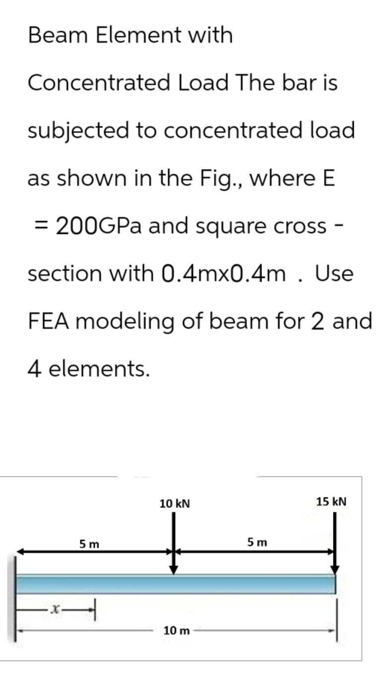 Beam Element with
Concentrated Load The bar is
subjected to concentrated load
as shown in the Fig., where E
= 200GPa and square cross-
section with 0.4mx0.4m. Use
FEA modeling of beam for 2 and
4 elements.
5 m
10 kN
x.
10 m
5 m
15 kN