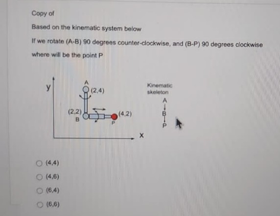 Copy of
Based on the kinematic system below
If we rotate (A-B) 90 degrees counter-clockwise, and (B-P) 90 degrees clockwise
where will be the point P
y
(2,4)
Kinematic
skeleton
42)
O (4,4)
(4,6)
(6,4)
O (6,6)
