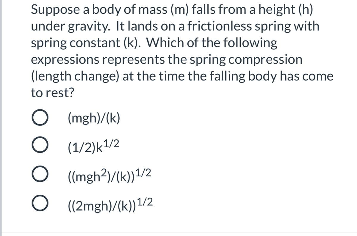 Suppose a body of mass (m) falls from a height (h)
under gravity. It lands on a frictionless spring with
spring constant (k). Which of the following
expressions represents the spring compression
(length change) at the time the falling body has come
to rest?
O (mgh)/(k)
O (1/2)k1/2
((mgh3)/(k))1/2
O (2mgh)/(k))1/2
