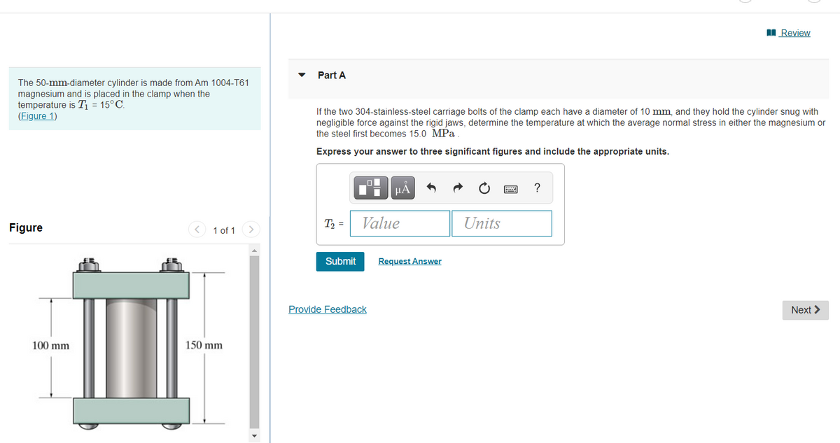 I Review
Part A
The 50-mm-diameter cylinder is made from Am 1004-T61
magnesium and is placed in the clamp when the
temperature is T = 15°C.
(Figure 1)
If the two 304-stainless-steel carriage bolts of the clamp each have a diameter of 10 mm, and they hold the cylinder snug with
negligible force against the rigid jaws, determine the temperature at which the average normal stress in either the magnesium or
the steel first becomes 15.0 MPa
Express your answer to three significant figures and include the appropriate units.
HA
T2 =
Value
Units
Figure
< 1 of 1
Submit
Request Answer
Provide Feedback
Next >
100 mm
150 mm
