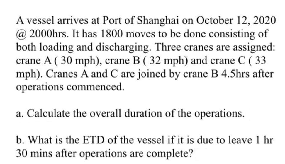A vessel arrives at Port of Shanghai on October 12, 2020
@ 2000hrs. It has 1800 moves to be done consisting of
both loading and discharging. Three cranes are assigned:
crane A ( 30 mph), crane B ( 32 mph) and crane C ( 33
mph). Cranes A and C are joined by crane B 4.5hrs after
operations commenced.
a. Calculate the overall duration of the operations.
b. What is the ETD of the vessel if it is due to leave 1 hr
30 mins after operations are complete?
