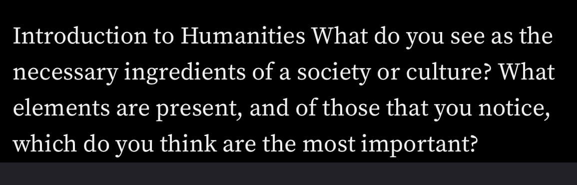 Introduction to Humanities What do you see as the
necessary ingredients of a society or culture? What
elements are present, and of those that you notice,
which do you think are the most important?