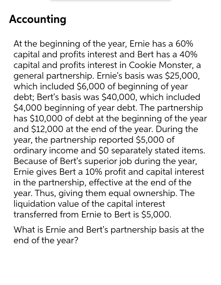 Accounting
At the beginning of the year, Ernie has a 60%
capital and profits interest and Bert has a 40%
capital and profits interest in Cookie Monster, a
general partnership. Ernie's basis was $25,000,
which included $6,000 of beginning of year
debt; Bert's basis was $40,000, which included
$4,000 beginning of year debt. The partnership
has $10,000 of debt at the beginning of the year
and $12,000 at the end of the year. During the
year, the partnership reported $5,000 of
ordinary income and $0 separately stated items.
Because of Bert's superior job during the year,
Ernie gives Bert a 10% profit and capital interest
in the partnership, effective at the end of the
year. Thus, giving them equal ownership. The
liquidation value of the capital interest
transferred from Ernie to Bert is $5,000.
What is Ernie and Bert's partnership basis at the
end of the year?
