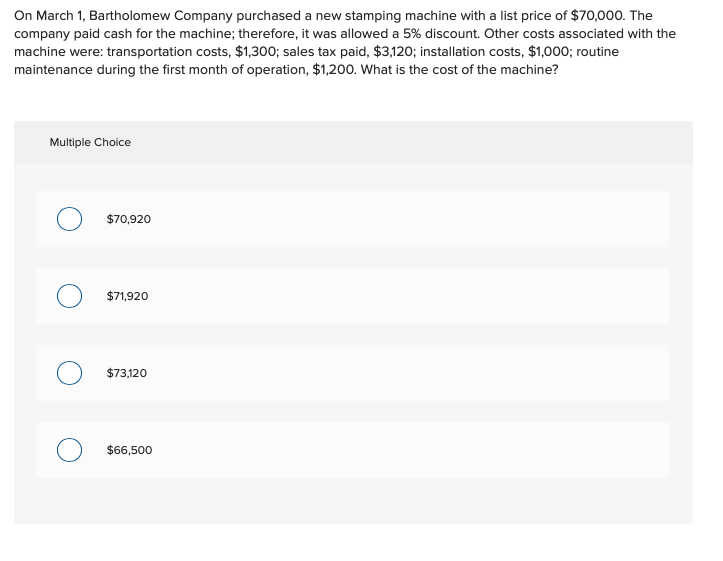 On March 1, Bartholomew Company purchased a new stamping machine with a list price of $70,000. The
company paid cash for the machine; therefore, it was allowed a 5% discount. Other costs associated with the
machine were: transportation costs, $1,300; sales tax paid, $3,120; installation costs, $1,000; routine
maintenance during the first month of operation, $1,200. What is the cost of the machine?
Multiple Choice
$70,920
$71,920
$73,120
$66,500