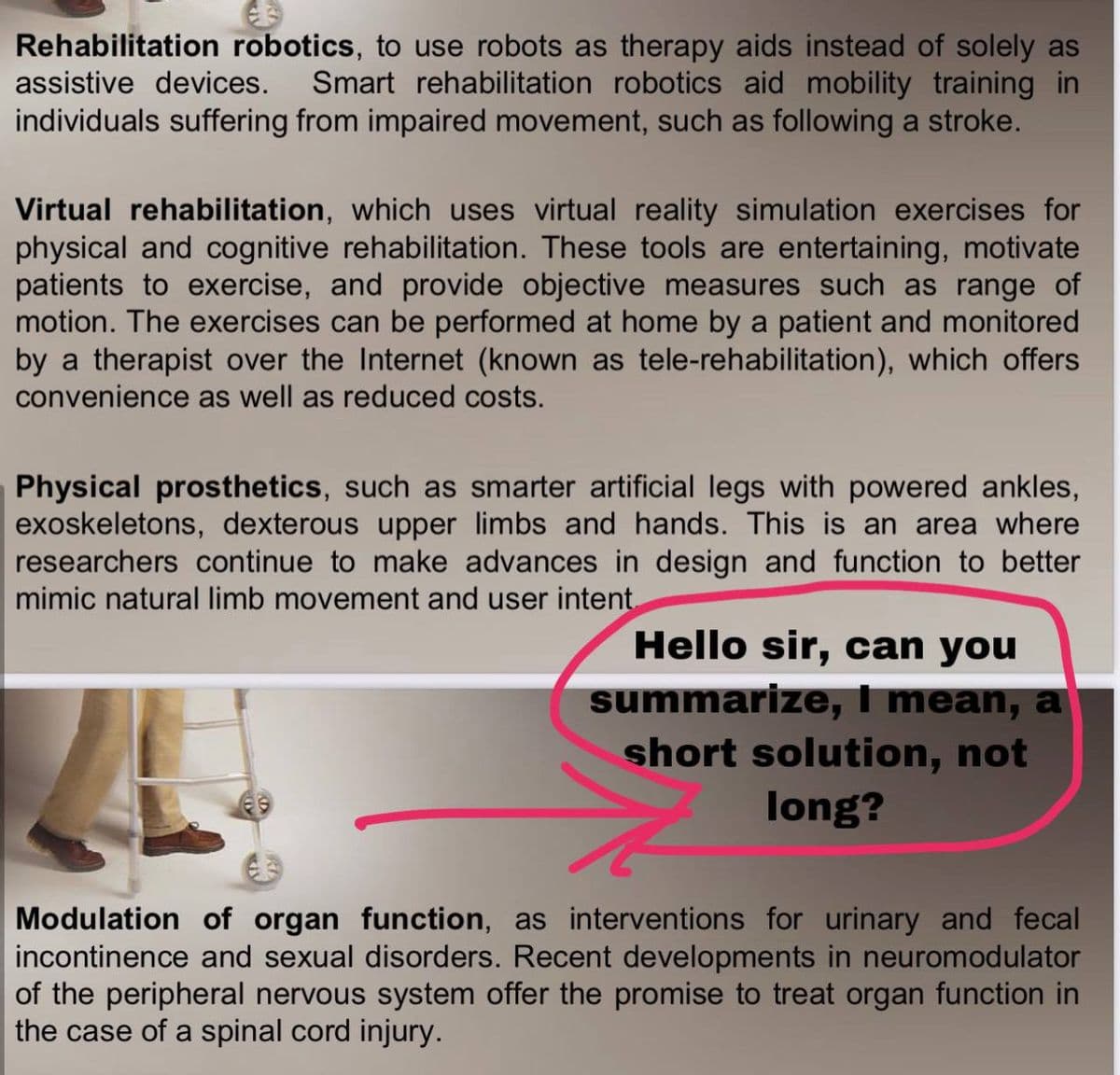 Rehabilitation robotics, to use robots as therapy aids instead of solely as
Smart rehabilitation robotics aid mobility training in
individuals suffering from impaired movement, such as following a stroke.
assistive devices.
Virtual rehabilitation, which uses virtual reality simulation exercises for
physical and cognitive rehabilitation. These tools are entertaining, motivate
patients to exercise, and provide objective measures such as range of
motion. The exercises can be performed at home by a patient and monitored
by a therapist over the Internet (known as tele-rehabilitation), which offers
convenience as well as reduced costs.
Physical prosthetics, such as smarter artificial legs with powered ankles,
exoskeletons, dexterous upper limbs and hands. This is an area where
researchers continue to make advances in design and function to better
mimic natural limb movement and user intent.
Hello sir, can you
summarize, I mean, a
short solution, not
long?
Modulation of organ function, as interventions for urinary and fecal
incontinence and sexual disorders. Recent developments in neuromodulator
of the peripheral nervous system offer the promise to treat organ function in
the case of a spinal cord injury.
