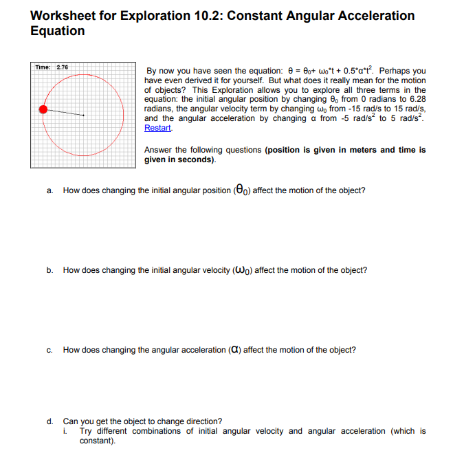 Worksheet for Exploration 10.2: Constant Angular Acceleration
Equation
Time: 2.76
By now you have seen the equation: e = Bo+ wo*t + 0.5°a*?. Perhaps you
have even derived it for yourself. But what does it really mean for the motion
of objects? This Exploration allows you to explore all three terms in the
equation: the initial angular position by changing 8, from 0 radians to 6.28
radians, the angular velocity term by changing wo from -15 rad/s to 15 rad/s,
and the angular acceleration by changing a from -5 rad/s² to 5 rad/s.
Restart.
Answer the following questions (position is given in meters and time is
given in seconds).
How does changing the initial angular position (Oo) affect the motion of the object?
a.
b.
How does changing the initial angular velocity (Wo) affect the motion of the object?
c. How does changing the angular acceleration (A) affect the motion of the object?
d. Can you get the object to change direction?
i. Try different combinations of initial angular velocity and angular acceleration (which is
constant).
