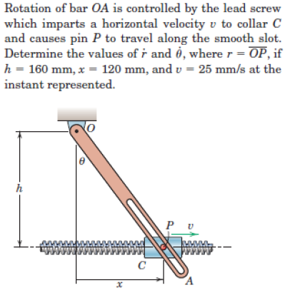 Rotation of bar OA is controlled by the lead screw
which imparts a horizontal velocity v to collar C
and causes pin P to travel along the smooth slot.
Determine the values of r and 6, where r = OP, if
h = 160 mm, x = 120 mm, and v = 25 mm/s at the
instant represented.
h
C
