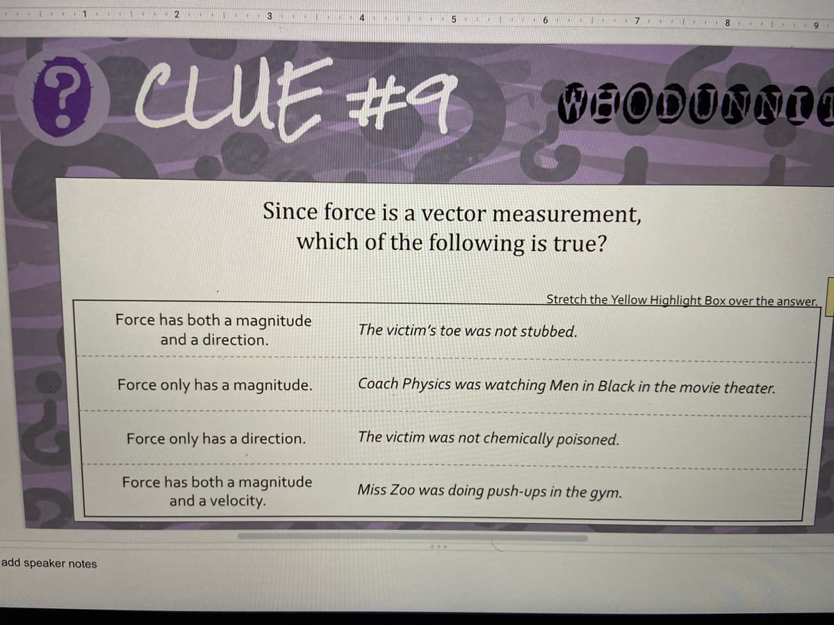 2
9.
cUE #9
BEODUNNII
Since force is a vector measurement,
which of the following is true?
Stretch the Yellow Highlight Box over the answer.
Force has both a magnitude
The victim's toe was not stubbed.
and a direction.
Force only has a magnitude.
Coach Physics was watching Men in Black in the movie theater.
Force only has a direction.
The victim was not chemically poisoned.
Force has both a magnitude
and a velocity.
Miss Zoo was doing push-ups in the
gym.
add speaker notes
