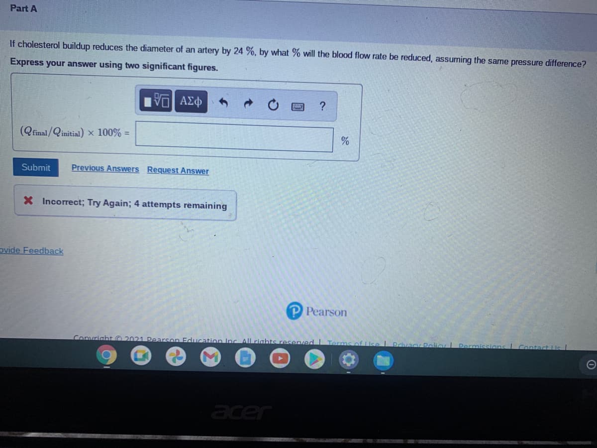Part A
If cholesterol buildup reduces the diameter of an artery by 24 %, by what % will the blood flow rate be reduced, assuming the same pressure difference?
Express your answer using two significant figures.
(Qfinal/Qinitial) x 100% =
Submit
Previous Answers Request Answer
X Incorrect; Try Again; 4 attempts remaining
ovide Feedback
P Pearson
Convright 2021 Pearson Education Inc All rights reserved L Terms of LUse
Privacy Pli
Contact Ls
acer

