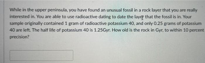 While in the upper peninsula, you have found an unusual fossil in a rock layer that you are really
interested in. You are able to use radioactive dating to date the layer that the fossil is in. Your
sample originally contained 1 gram of radioactive potassium 40, and only 0.25 grams of potassium
40 are left. The half life of potassium 40 is 1.25Gyr. How old is the rock in Gyr, to within 10 percent
precision?