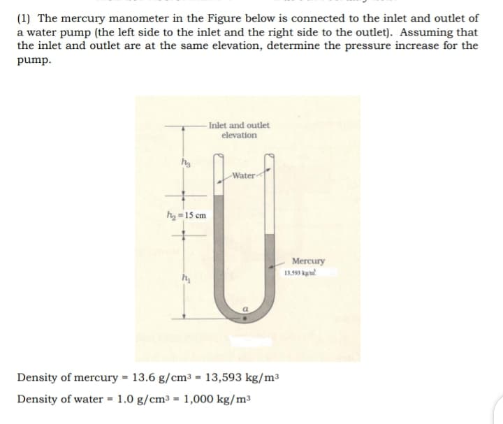 (1) The mercury manometer in the Figure below is connected to the inlet and outlet of
a water pump (the left side to the inlet and the right side to the outlet). Assuming that
the inlet and outlet are at the same elevation, determine the pressure increase for the
pump.
- Inlet and outlet
elevation
Water
hy =15 cm
Mercury
13.93 kpin!
Density of mercury = 13.6 g/cm³ = 13,593 kg/m³
Density of water = 1.0 g/cm³ = 1,000 kg/m³
