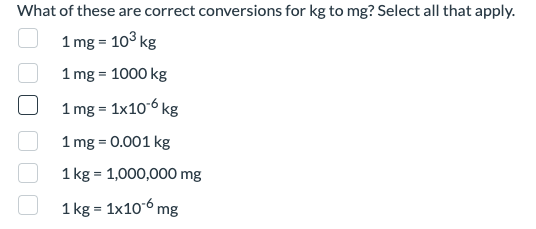 What of these are correct conversions for kg to mg? Select all that apply.
1 mg = 10³ kg
1 mg = 1000 kg
1 mg = 1x10-6 kg
1 mg = 0.001 kg
1 kg = 1,000,000 mg
1
kg = 1x106mg