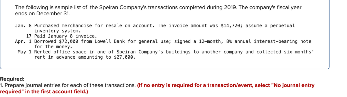 The following is sample list of the Speiran Company's transactions completed during 2019. The company's fiscal year
ends on December 31.
Jan. 8 Purchased merchandise for resale on account. The invoice amount was $14,720; assume a perpetual
inventory system.
17 Paid January 8 invoice.
Apr. 1 Borrowed $72,000 from Lowell Bank for general use; signed a 12-month, 8% annual interest-bearing note
for the money.
May 1 Rented office space in one of Speiran Company's buildings to another company and collected six months'
rent in advance amounting to $27,000.
Required:
1. Prepare journal entries for each of these transactions. (If no entry is required for a transaction/event, select "No journal entry
required" in the first account field.)