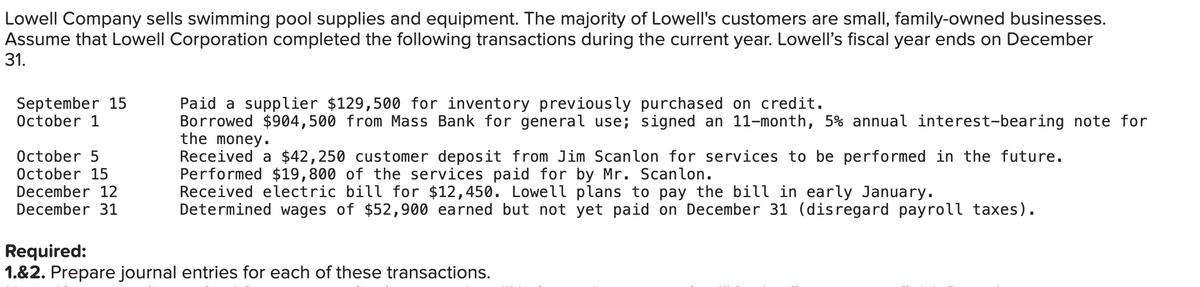 Lowell Company sells swimming pool supplies and equipment. The majority of Lowell's customers are small, family-owned businesses.
Assume that Lowell Corporation completed the following transactions during the current year. Lowell's fiscal year ends on December
31.
September 15
October 1
October 5
October 15
December 12
December 31
Required:
Paid a supplier $129,500 for inventory previously purchased on credit.
Borrowed $904,500 from Mass Bank for general use; signed an 11-month, 5% annual interest-bearing note for
the money.
Received a $42,250 customer deposit from Jim Scanlon for services to be performed in the future.
Performed $19,800 of the services paid for by Mr. Scanlon.
Received electric bill for $12,450. Lowell plans to pay the bill in early January.
Determined wages of $52,900 earned but not yet paid on December 31 (disregard payroll taxes).
1.&2. Prepare journal entries for each of these transactions.