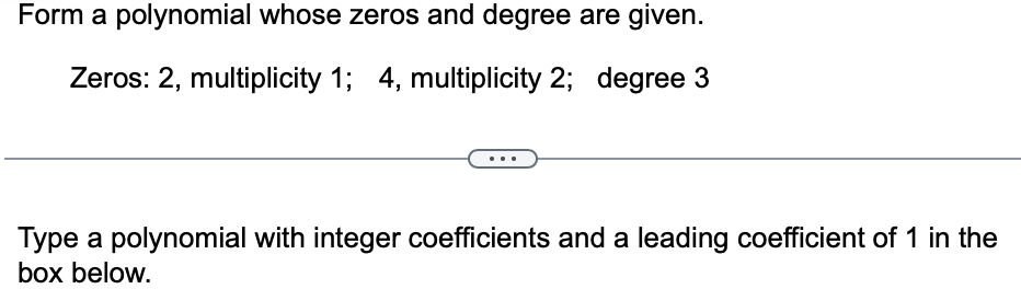 Form a polynomial whose zeros and degree are given.
Zeros: 2, multiplicity 1; 4, multiplicity 2; degree 3
Type a polynomial with integer coefficients and a leading coefficient of 1 in the
box below.