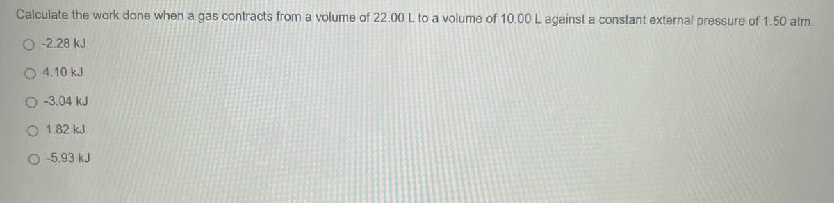 Calculate the work done when a gas contracts from a volume of 22.00 L to a volume of 10.00 L against a constant external pressure of 1.50 atm.
-2.28 kJ
O 4.10 kJ
O-3.04 kJ
O 1.82 kJ
O-5.93 kJ