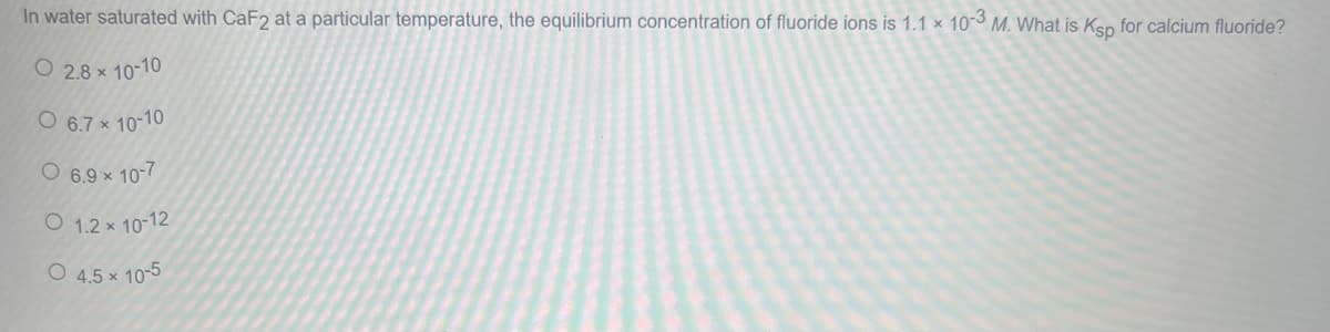 In water saturated with CaF2 at a particular temperature, the equilibrium concentration of fluoride ions is 1.1 x 10-3 M. What is Ksp for calcium fluoride?
O 2.8 × 10-10
O 6.7 × 10-10
O 6.9 × 10-7
O 1.2 x 10-12
O 4.5 x 10-5