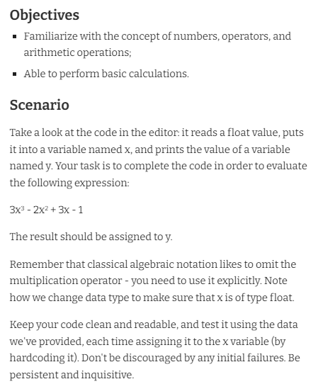 Objectives
· Familiarize with the concept of numbers, operators, and
arithmetic operations;
· Able to perform basic calculations.
Scenario
Take a look at the code in the editor. it reads a float value, puts
it into a variable named x, and prints the value of a variable
named y. Your task is to complete the code in order to evaluate
the following expression:
Зx - 2х2 + 3х - 1
The result should be assigned to y.
Remember that classical algebraic notation likes to omit the
multiplication operator - you need to use it explicitly. Note
how we change data type to make sure that x is of type float.
Keep your code clean and readable, and test it using the data
we've provided, each time assigning it to the x variable (by
hardcoding it). Don't be discouraged by any initial failures. Be
persistent and inquisitive.
