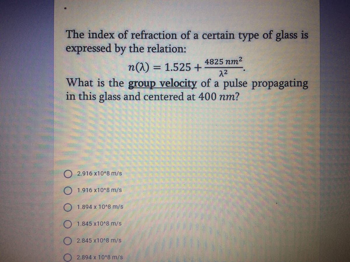 The index of refraction of a certain type of glass is
expressed by the relation:
4825 nm2
n(1) = 1.525 +
22
What is the group velocity of a pulse propagating
in this glass and centered at 400 nm?
2.916 x10^8 m/s
1.916 x10^8 m/s
1.894 x 10^8 m/s
O 1.845 x10^8 m/s
2.845 x10^8 m/s
O 2.894 x 1048 m/s
