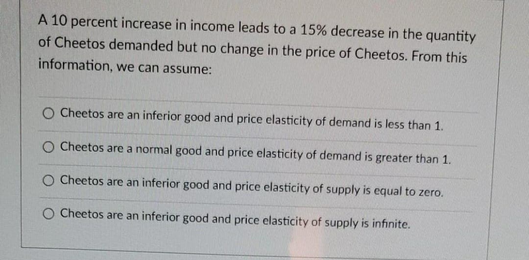 A 10 percent increase in income leads to a 15% decrease in the quantity
of Cheetos demanded but no change in the price of Cheetos. From this
information, we can assume:
O Cheetos are an inferior good and price elasticity of demand is less than 1.
O Cheetos are a normal good and price elasticity of demand is greater than 1.
Cheetos are an inferior good and price elasticity of supply is equal to zero.
Cheetos are an inferior good and price elasticity of supply is infinite.
