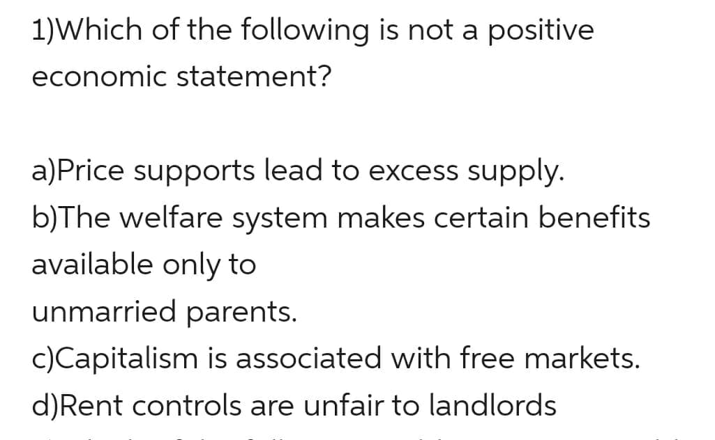 1)Which of the following is not a positive
economic statement?
a)Price supports lead to excess supply.
b)The welfare system makes certain benefits
available only to
unmarried parents.
c)Capitalism is associated with free markets.
d)Rent controls are unfair to landlords
