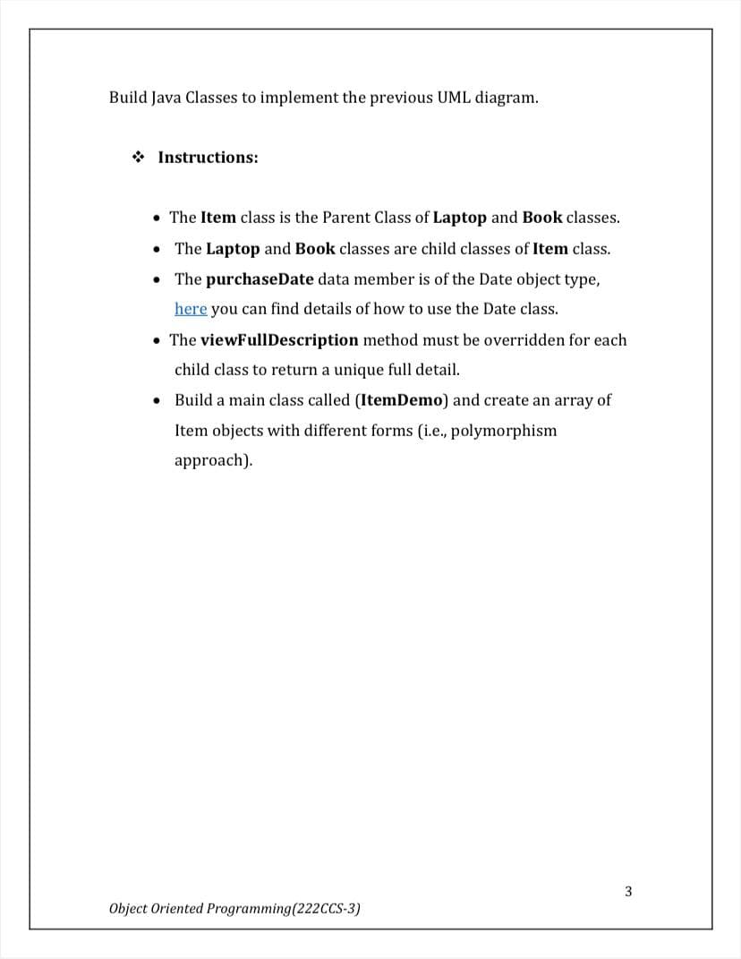 Build Java Classes to implement the previous UML diagram.
* Instructions:
• The Item class is the Parent Class of Laptop and Book classes.
• The Laptop and Book classes are child classes of Item class.
• The purchaseDate data member is of the Date object type,
here you can find details of how to use the Date class.
• The viewFullDescription method must be overridden for each
child class to return a unique full detail.
• Build a main class called (ItemDemo) and create an array of
Item objects with different forms (i.e., polymorphism
approach).
Object Oriented Programming(222CCS-3)
