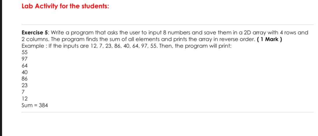 Lab Activity for the students:
Exercise 5: Write a program that asks the user to input 8 numbers and save them in a 2D array with 4 rows and
2 columns. The program finds the sum of all elements and prints the array in reverse order. (1 Mark )
Example : If the inputs are 12, 7, 23, 86, 40, 64, 97, 55. Then, the program will print:
55
97
64
40
86
23
7
12
Sum = 384
