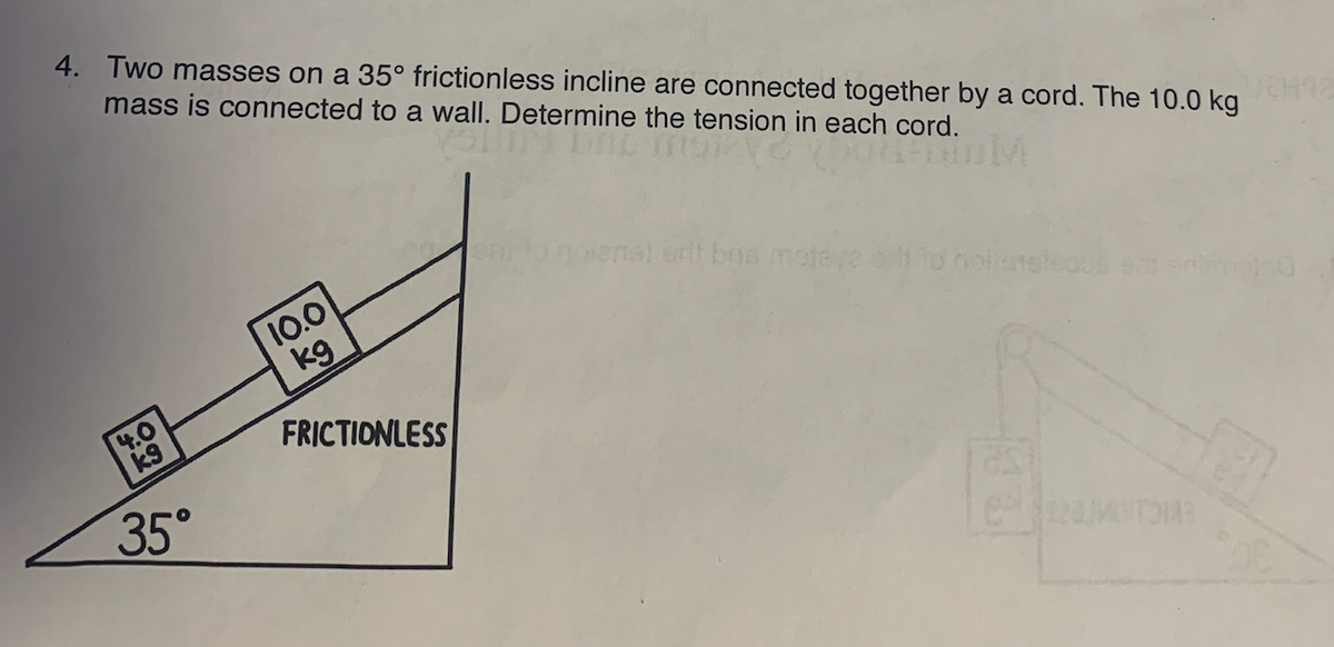 4. Two masses on a 35° frictionless incline are connected together by a cord. The 10.0 kg
mass is connected to a wall. Determine the tension in each cord.
4.0
k9
35°
10.0
kg
FRICTIONLESS
ne! erit bus matave ort to nollane
220 MOTOR