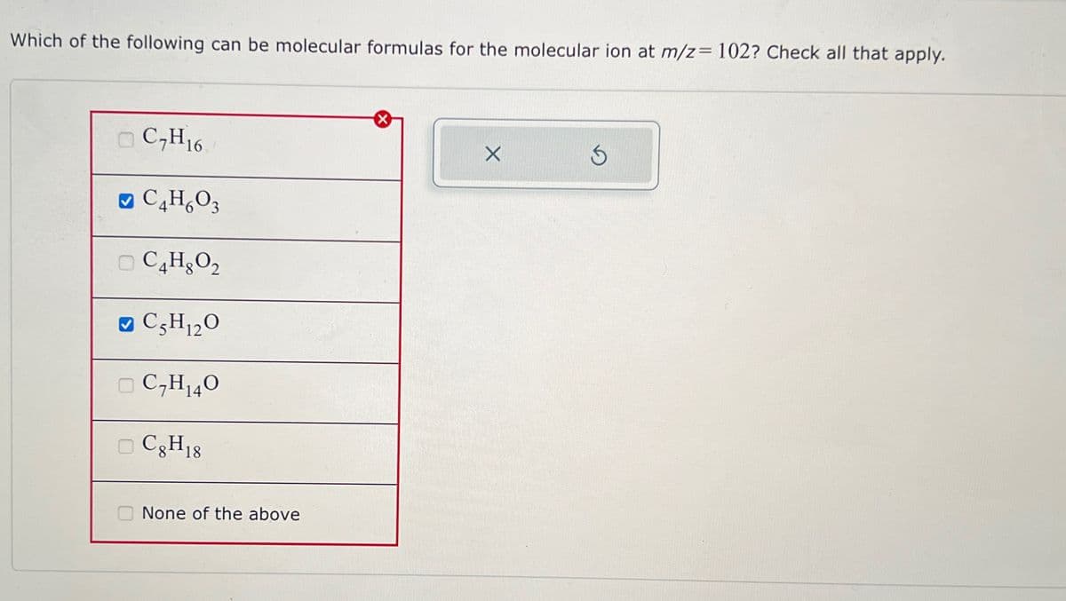 Which of the following can be molecular formulas for the molecular ion at m/z= 102? Check all that apply.
C₂H16
✔C4H₂O3
C4H₂O₂
✔ C5H₁2O
12
C₂H₁40
CgH 18
None of the above
X
X
3
