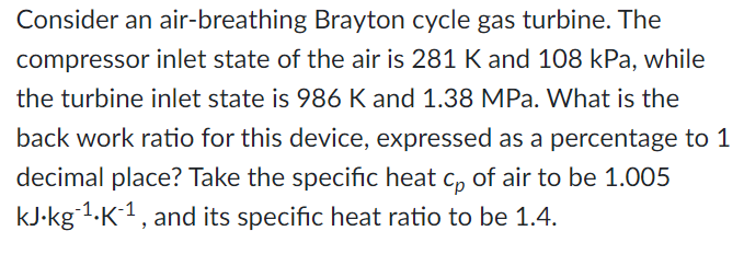 Consider an air-breathing Brayton cycle gas turbine. The
compressor inlet state of the air is 281 K and 108 kPa, while
the turbine inlet state is 986 K and 1.38 MPa. What is the
back work ratio for this device, expressed as a percentage to 1
decimal place? Take the specific heat c, of air to be 1.005
kJ-kg-1.K1, and its specific heat ratio to be 1.4.
