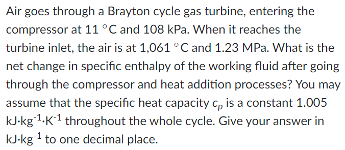 Air goes through a Brayton cycle gas turbine, entering the
compressor at 11 °C and 108 kPa. When it reaches the
turbine inlet, the air is at 1,061 °C and 1.23 MPa. What is the
net change in specific enthalpy of the working fluid after going
through the compressor and heat addition processes? You may
assume that the specific heat capacity c, is a constant 1.005
--1.
kJ-kg 1.K1 throughout the whole cycle. Give your answer in
kJ-kg1 to one decimal place.
