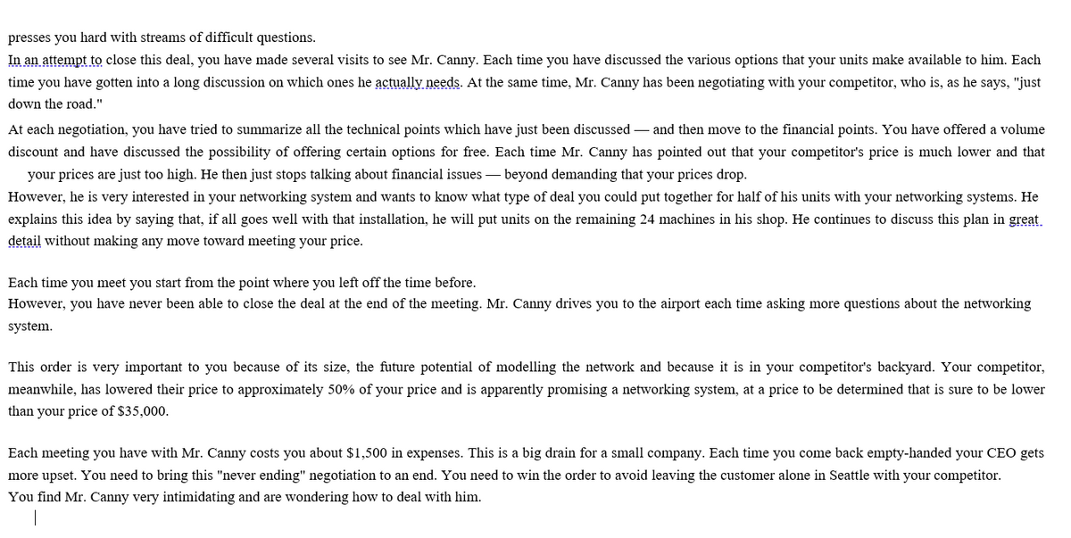 presses you hard with streams of difficult questions.
In an attempt to close this deal, you have made several visits to see Mr. Canny. Each time you have discussed the various options that your units make available to him. Each
time you have gotten into a long discussion on which ones he actually needs. At the same time, Mr. Canny has been negotiating with your competitor, who is, as he says, "just
down the road."
At each negotiation, you have tried to summarize all the technical points which have just been discussed – and then move to the financial points. You have offered a volume
discount and have discussed the possibility of offering certain options for free. Each time Mr. Canny has pointed out that your competitor's price is much lower and that
your prices are just too high. He then just stops talking about financial issues – beyond demanding that your prices drop.
However, he is very interested in your networking system and wants to know what type of deal you could put together for half of his units with your networking systems. He
explains this idea by saying that, if all goes well with that installation, he will put units on the remaining 24 machines in his shop. He continues to discuss this plan in great
detail without making any move toward meeting your price.
Each time you meet you start from the point where you left off the time before.
However, you have never been able to close the deal at the end of the meeting. Mr. Canny drives you to the airport each time asking more questions about the networking
system.
This order is very important to you because of its size, the future potential of modelling the network and because it is in your competitor's backyard. Your competitor,
meanwhile, has lowered their price to approximately 50% of your price and is apparently promising a networking system, at a price to be determined that is sure to be lower
than your price of $35,000.
Each meeting you have with Mr. Canny costs you about $1,500 in expenses. This is a big drain for a small company. Each time you come back empty-handed your CEO gets
more upset. You need to bring this "never ending" negotiation to an end. You need to win the order to avoid leaving the customer alone in Seattle with your competitor.
You find Mr. Canny very intimidating and are wondering how to deal with him.
