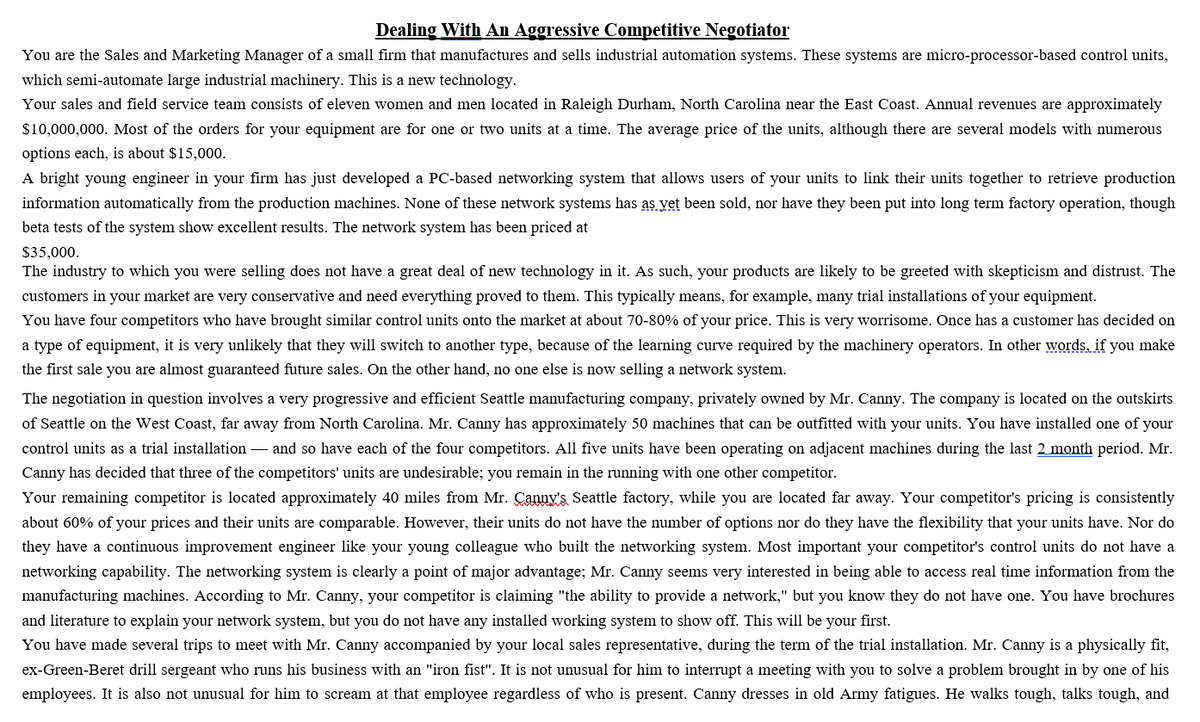 Dealing With An Aggressive Competitive Negotiator
You are the Sales and Marketing Manager of a small firm that manufactures and sells industrial automation systems. These systems are micro-processor-based control units,
which semi-automate large industrial machinery. This is a new technology.
Your sales and field service team consists of eleven women and men located in Raleigh Durham, North Carolina near the East Coast. Annual revenues are approximately
$10,000,000. Most of the orders for your equipment are for one or two units at a time. The average price of the units, although there are several models with numerous
options each, is about $15,000.
A bright young engineer in your firm has just developed a PC-based networking system that allows users of your units to link their units together to retrieve production
information automatically from the production machines. None of these network systems has as vet been sold, nor have they been put into long term factory operation, though
beta tests of the system show excellent results. The network system has been priced at
$35,000.
The industry to which you were selling does not have a great deal of new technology in it. As such, your products are likely to be greeted with skepticism and distrust. The
customers in your market are very conservative and need everything proved to them. This typically means, for example, many trial installations of your equipment.
You have four competitors who have brought similar control units onto the market at about 70-80% of your price. This is very worrisome. Once has a customer has decided on
a type of equipment, it is very unlikely that they will switch to another type, because of the learning curve required by the machinery operators. In other words, if you make
the first sale you are almost guaranteed future sales. On the other hand, no one else is now selling a network system.
The negotiation in question involves a very progressive and efficient Seattle manufacturing company, privately owned by Mr. Canny. The company
located on the outskirts
of Seattle on the West Coast, far away from North Carolina. Mr. Canny has approximately 50 machines that can be outfitted with your units. You have installed one of your
control units as a trial installation – and so have each of the four competitors. All five units have been operating on adjacent machines during the last 2 month period. Mr.
Canny has decided that three of the competitors' units are undesirable; you remain in the running with one other competitor.
Your remaining competitor is located approximately 40 miles from Mr. Çanny's Seattle factory, while you are located far away. Your competitor's pricing is consistently
about 60% of your prices and their units are comparable. However, their units do not have the number of options nor do they have the flexibility that your units have. Nor do
they have a continuous improvement engineer like your young colleague who built the networking system. Most important your competitor's control units do not have a
networking capability. The networking system is clearly a point of major advantage; Mr. Canny seems very interested in being able to access real time information from the
manufacturing machines. According to Mr. Canny, your competitor is claiming "the ability to provide a network," but you know they do not have one. You have brochures
and literature to explain your network system, but you do not have any installed working system to show off. This will be your first.
You have made several trips to meet with Mr. Canny accompanied by your local sales representative, during the term of the trial installation. Mr. Canny is a physically fit,
ex-Green-Beret drill sergeant who runs his business with an "iron fist". It is not unusual for him to interrupt a meeting with you to solve a problem brought in by one of his
employees. It is also not unusual for him to scream at that employee regardless of who is present. Canny dresses in old Army fatigues. He walks tough, talks tough, and
