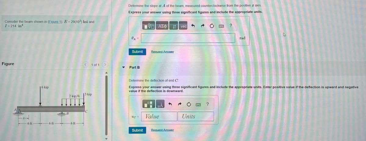 Consider the beam shown in (Figure 1). E = 29(103) ksi and
I = 214 in.
Figure
-x--
-6 ft-
6 kip
-6 ft-
-B
2 kip/ft
-6 ft-
< 1 of 1 >
13 kip
C
Determine the slope at A of the beam, measured counterclockwise from the positive ™ axis.
Express your answer using three significant figures and include the appropriate units.
- ΑΣΦ
0A =
Submit
Part B
UC =
Request Answer
Submit
HÅ
Value
vec
Request Answer
Determine the deflection of end C.
Express your answer using three significant figures and include the appropriate units. Enter positive value if the deflection is upward and negative
value if the deflection is downward.
C
Units
Ć
?
cogno
ELLE
?
rad
A