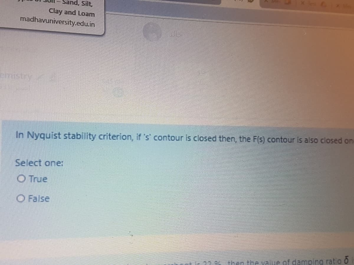 Sand, Silt,
Clay and Loam
madhavuniversity.edu.in
mistry
In Nyquist stability criterion, if 's' contour is closed then, the F(s) contour is also closed one
Select one:
O True
O False
22 then the value of damping ratio O
