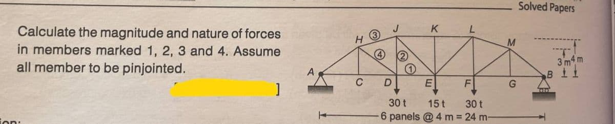 Calculate the magnitude and nature of forces
in members marked 1, 2, 3 and 4. Assume
all member to be pinjointed.
ion:
]
H
C
J
4 2
D
K
E
L
F
30 t
15t
30 t
-6 panels @ 4 m = 24 m-
M
G
Solved Papers
T
3m4m
BIL