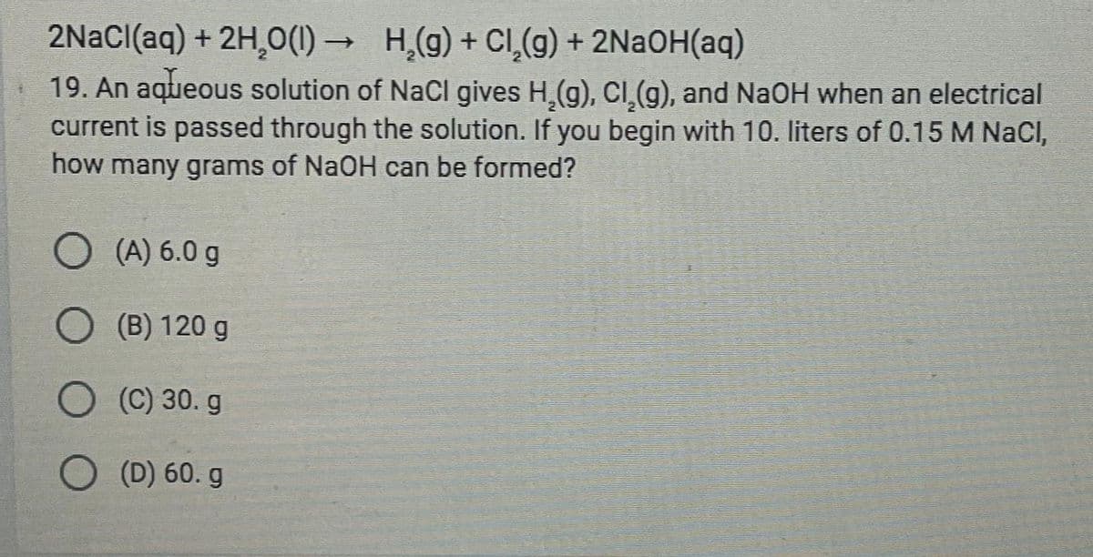 2NaCl(aq) + 2H₂0(1)→ H₂(g) + Cl₂(g) + 2NaOH(aq)
19. An aqueous solution of NaCl gives H₂(g), Cl₂(g), and NaOH when an electrical
current is passed through the solution. If you begin with 10. liters of 0.15 M NaCI,
how many grams of NaOH can be formed?
O(A) 6.0 g
O(B) 120 g
(C) 30. g
O (D) 60. g