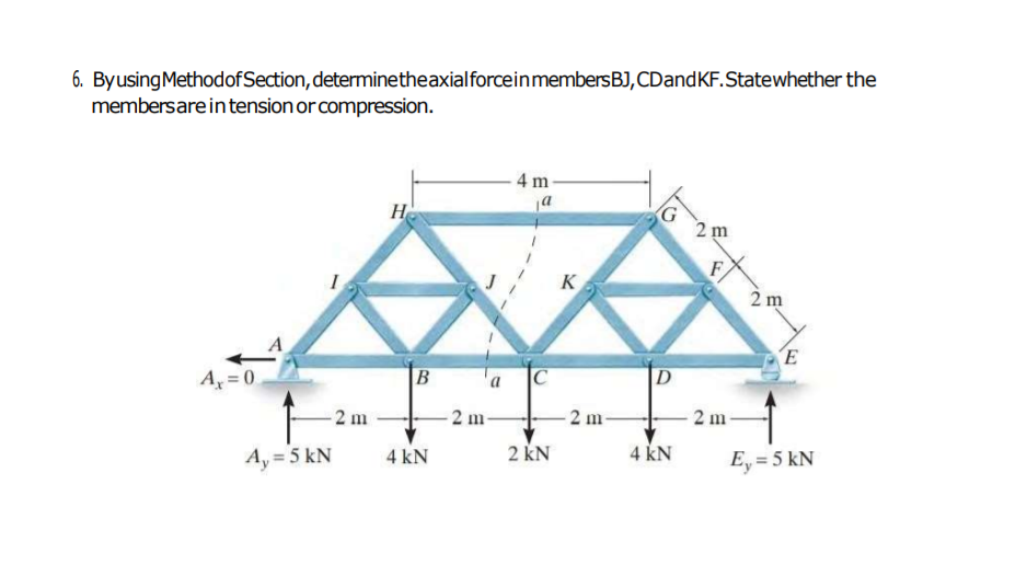 6. ByusingMethodof Section, determinetheaxialforceinmembersBJ, CDandKF.Statewhether the
membersare intension or compression.
4 m-
a
H
2 m
F
K
2 m
E
A = 0
B
'a
D
2 m
2 m
2 m
2 m
Ay = 5 kN
2 kN
4 KN
4 kN
Ey = 5 kN
