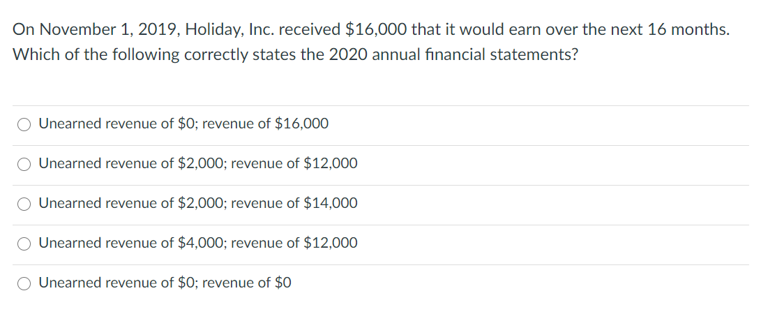 On November 1, 2019, Holiday, Inc. received $16,000 that it would earn over the next 16 months.
Which of the following correctly states the 2020 annual financial statements?
Unearned revenue of $0; revenue of $16,000
O Unearned revenue of $2,000; revenue of $12,000
Unearned revenue of $2,000; revenue of $14,000
O Unearned revenue of $4,000; revenue of $12,000
Unearned revenue of $0; revenue of $0
