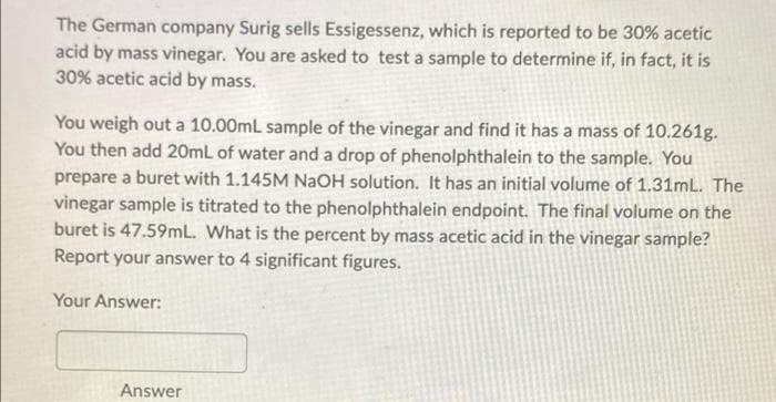 The German company Surig sells Essigessenz, which is reported to be 30% acetic
acid by mass vinegar. You are asked to test a sample to determine if, in fact, it is
30% acetic acid by mass.
You weigh out a 10.00mL sample of the vinegar and find it has a mass of 10.261g.
You then add 20mL of water and a drop of phenolphthalein to the sample. You
prepare a buret with 1.145M NaOH solution. It has an initial volume of 1.31mL. The
vinegar sample is titrated to the phenolphthalein endpoint. The final volume on the
buret is 47.59mL. What is the percent by mass acetic acid in the vinegar sample?
Report your answer to 4 significant figures.
Your Answer:
Answer