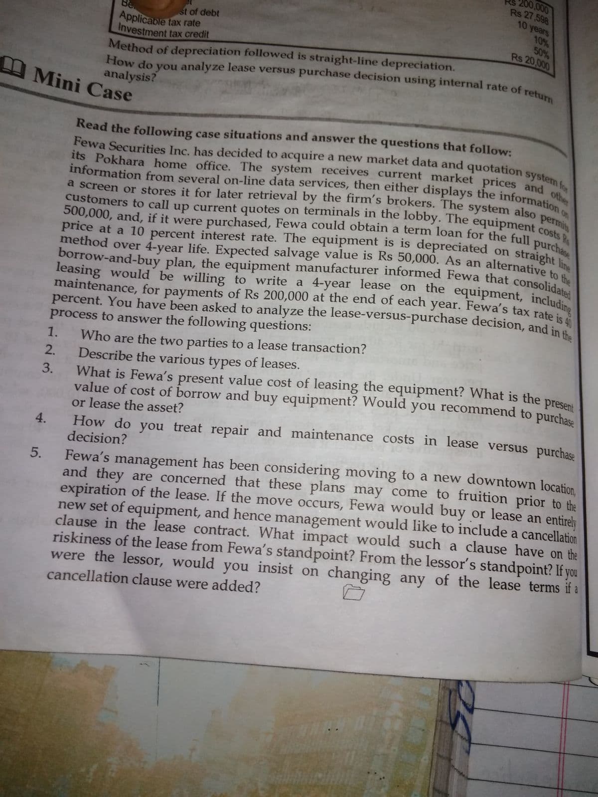 200,000
Rs 27,598
10 years
10%
50%
maintenance, for payments of Rs 200,000 at the end of each year. Fewa's tax rate is 40
Rs 20,000
st of debt
Applicable tax rate
Investment tax credit
Be
Fewa Securities Inc. has decided to acquire a new market data and quotation system for
its Pokhara home office. The system receives current market prices and other
information from several on-line data services, then either displays the information c
customers to call up current quotes on terminals in the lobby. The equipment costs Rs
a screen or stores it for later retrieval by the firm's brokers. The system also permits
500,000, and, if it were purchased, Fewa could obtain a term loan for the full purchase
method over 4-year life. Expected salvage value is Rs 50,000. As an alternative to the
borrow-and-buy plan, the equipment manufacturer informed Fewa that consolidated
leasing would be willing to write a 4-year lease on the equipment, including
Method of depreciation followed is straight-line depreciation.
How do you analyze lease versus purchase decision using internal rate of
analysis?
return
Mini Case
Read the following case situations and answer the questions that follow:
on
its Pokhara home office. The system receives current market prices and m fo
customers to call up current quotes on terminals in the lobby. The equipment cos
straight line
a screen or stores it for later retrieval by the firm's brokers. The system also
price at a 10 percent interest rate. The equipment is is depreciated on
method over 4-year life. Expected salvage value is Rs 50,000. As an alternative to
the
leasing would be willing to write a 4-year lease on the equipment, includi
maintenance, for payments of Rs 200,000 at the end of each year. Fewa's tax rate i
percent. You have been asked to analyze the lease-versus-purchase decision, and in
process to answer the following questions:
Who are the two parties to a lease transaction?
Describe the various types of leases.
1.
What is Fewa's present value cost of leasing the equipment? What is the prese
value of cost of borrow and buy equipment? Would you recommend to purchasa
or lease the asset?
How do you treat repair and maintenance costs in lease versus purchase
2.
3.
4.
decision?
and they are concerned that these plans may come to fruition prior to the
expiration of the lease. If the move occurs, Fewa would buy or lease an entirely
new set of equipment, and hence management would like to include a cancellation
clause in the lease contract. What impact would such a clause have on the
riskiness of the lease from Fewa's standpoint? From the lessor's standpoint? If you
were the lessor, would you insist on changing any of the lease terms if a
5.
Fewa's management has been considering moving to a new downtown location
cancellation clause were added?
