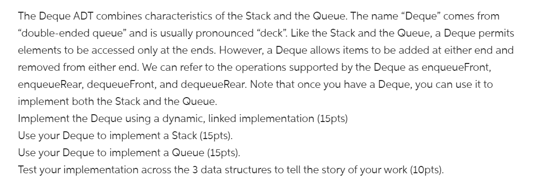 The Deque ADT combines characteristics of the Stack and the Queue. The name “Deque" comes from
"double-ended queue" and is usually pronounced "deck". Like the Stack and the Queue, a Deque permits
elements to be accessed only at the ends. However, a Deque allows items to be added at either end and
removed from either end. We can refer to the operations supported by the Deque as enqueueFront,
enqueueRear, dequeueFront, and dequeueRear. Note that once you have a Deque, you can use it to
implement both the Stack and the Queue.
Implement the Deque using a dynamic, linked implementation (15pts)
Use your Deque to implement a Stack (15pts).
Use your Deque to implement a Queue (15pts).
Test your implementation across the 3 data structures to tell the story of your work (10pts).
